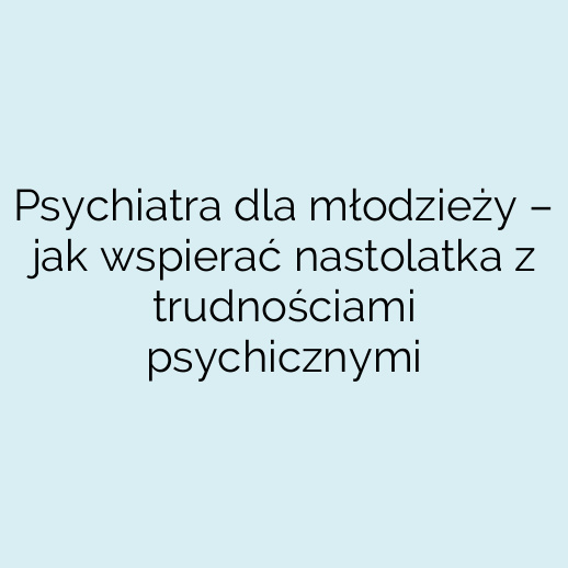 Psychiatra dla młodzieży – jak wspierać nastolatka z trudnościami psychicznymi