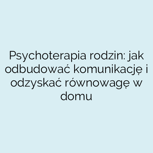 Psychoterapia rodzin: jak odbudować komunikację i odzyskać równowagę w domu