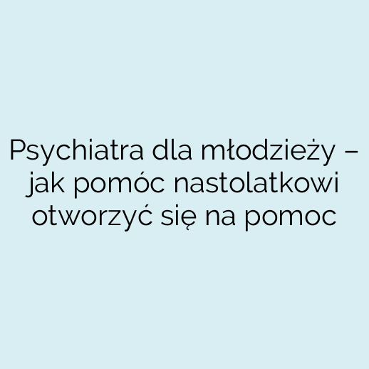 Psychiatra dla młodzieży – jak pomóc nastolatkowi otworzyć się na pomoc